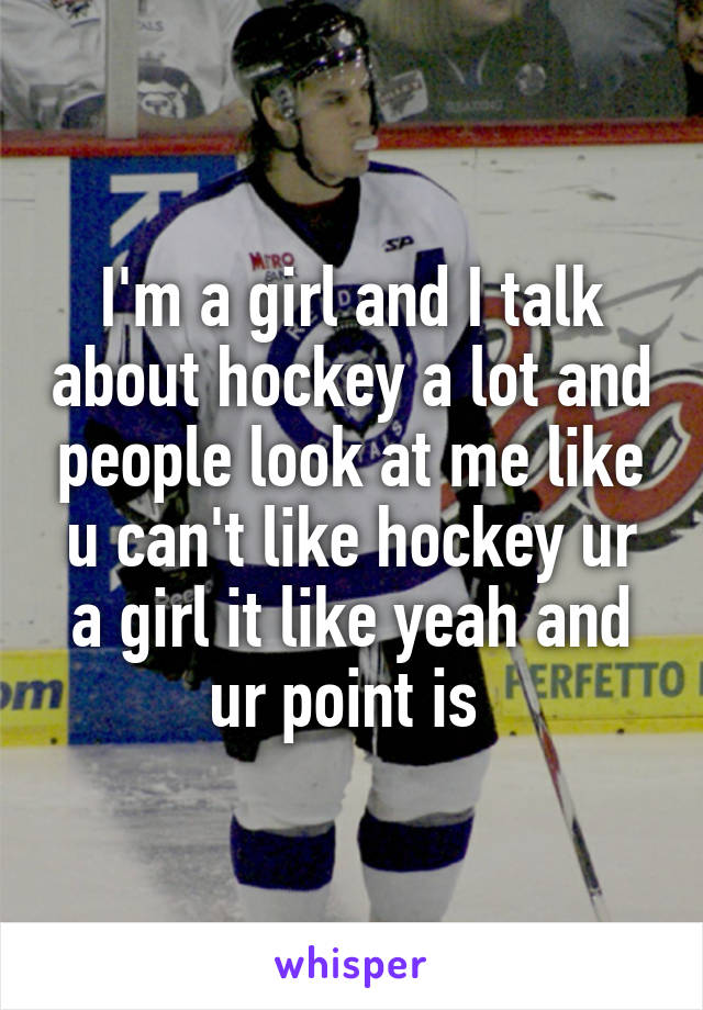 I'm a girl and I talk about hockey a lot and people look at me like u can't like hockey ur a girl it like yeah and ur point is 