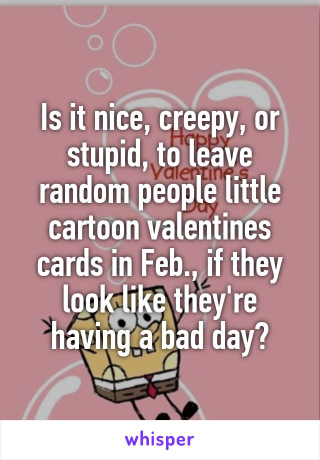 Is it nice, creepy, or stupid, to leave random people little cartoon valentines cards in Feb., if they look like they're having a bad day?