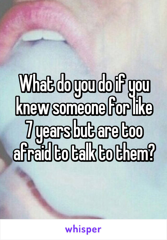 What do you do if you knew someone for like 7 years but are too afraid to talk to them?