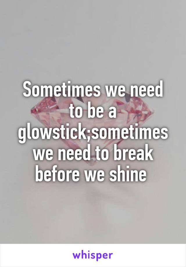 Sometimes we need
to be a glowstick;sometimes we need to break before we shine 