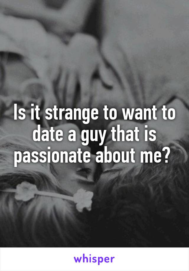 Is it strange to want to date a guy that is passionate about me? 