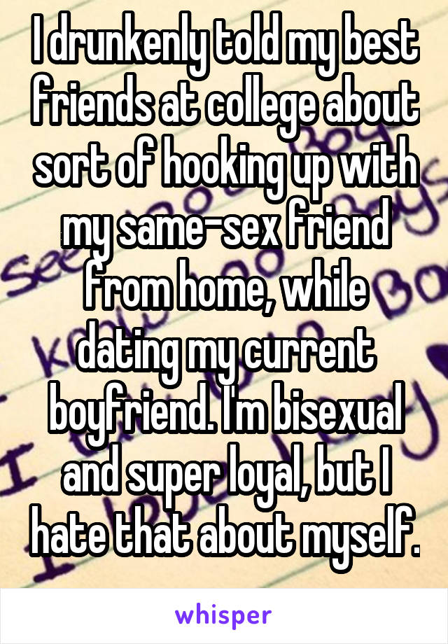 I drunkenly told my best friends at college about sort of hooking up with my same-sex friend from home, while dating my current boyfriend. I'm bisexual and super loyal, but I hate that about myself. 