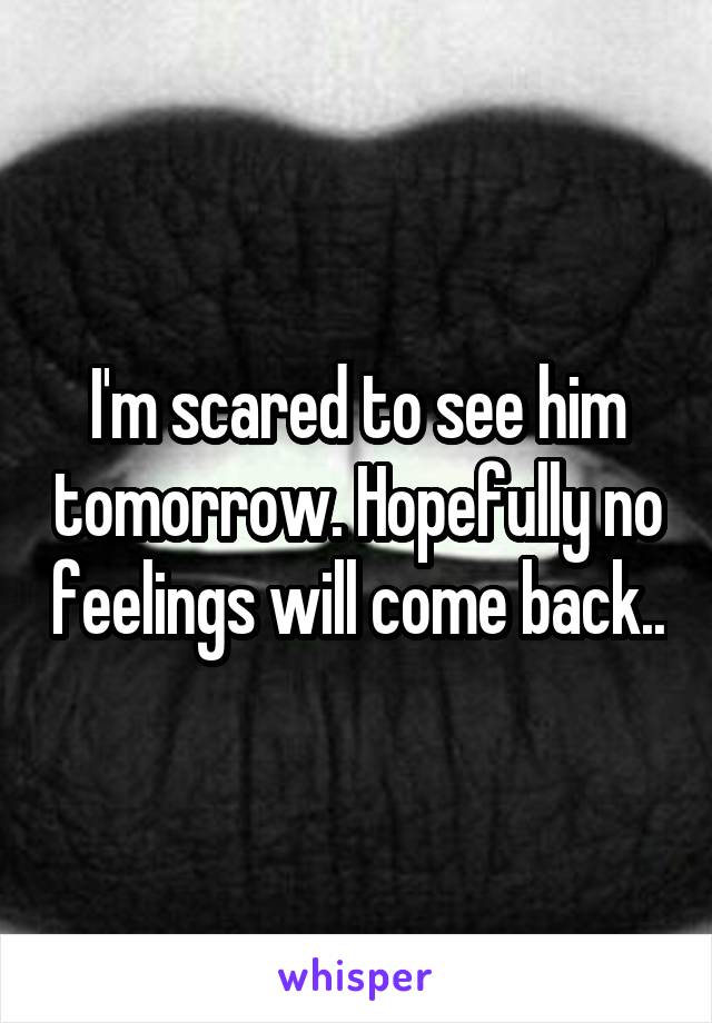 I'm scared to see him tomorrow. Hopefully no feelings will come back..