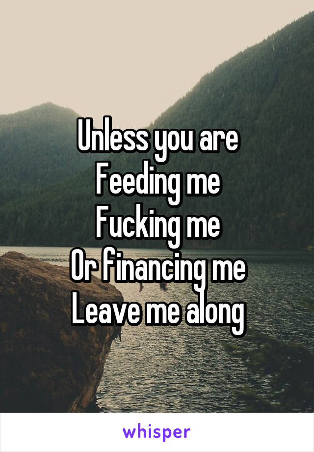 Unless you are
Feeding me
Fucking me
Or financing me
Leave me along