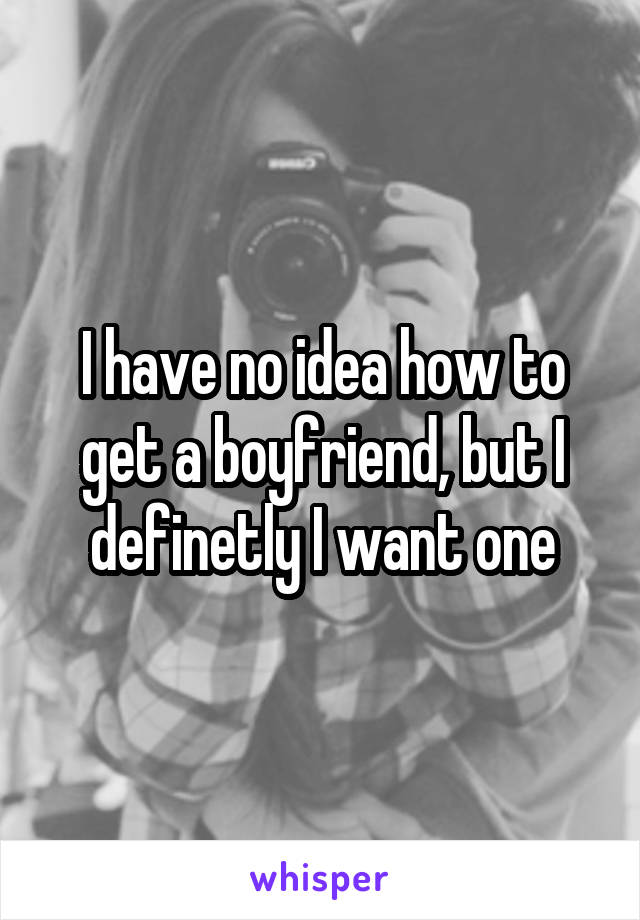 I have no idea how to get a boyfriend, but I definetly I want one