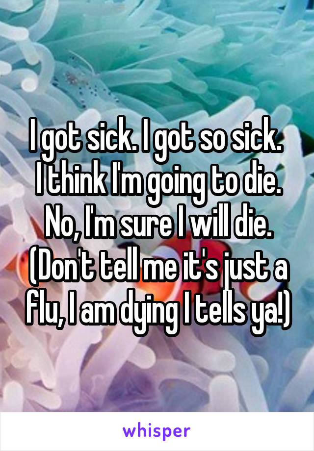 I got sick. I got so sick. 
I think I'm going to die.
No, I'm sure I will die.
(Don't tell me it's just a flu, I am dying I tells ya!)