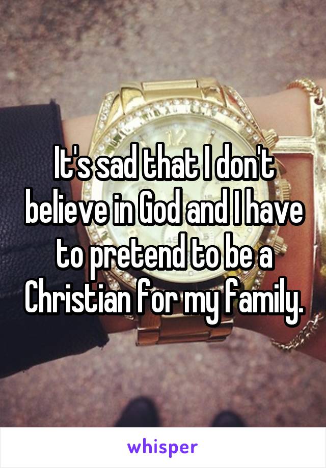 It's sad that I don't believe in God and I have to pretend to be a Christian for my family.