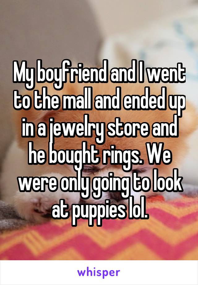 My boyfriend and I went to the mall and ended up in a jewelry store and he bought rings. We were only going to look at puppies lol.