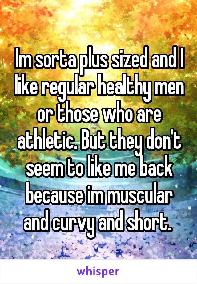 Im sorta plus sized and I like regular healthy men or those who are athletic. But they don't seem to like me back because im muscular and curvy and short. 