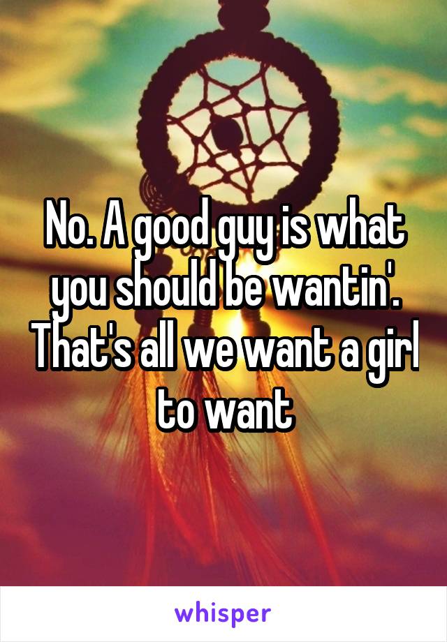 No. A good guy is what you should be wantin'. That's all we want a girl to want