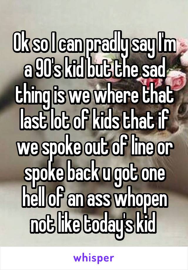 Ok so I can pradly say I'm a 90's kid but the sad thing is we where that last lot of kids that if we spoke out of line or spoke back u got one hell of an ass whopen not like today's kid 
