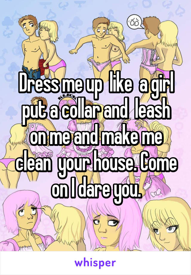 Dress me up  like  a girl put a collar and  leash on me and make me clean  your house. Come on I dare you.