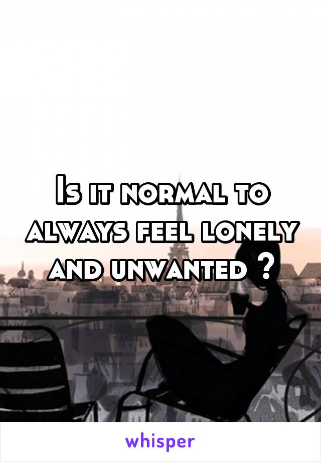 Is it normal to always feel lonely and unwanted ?