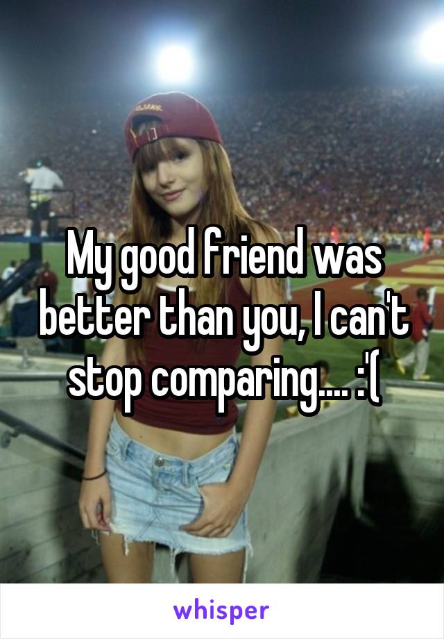 My good friend was better than you, I can't stop comparing.... :'(