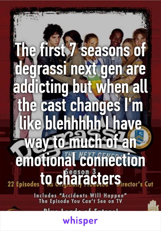 The first 7 seasons of degrassi next gen are addicting but when all the cast changes I'm like blehhhhh I have way to much of an emotional connection to characters