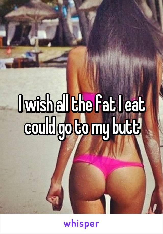 I wish all the fat I eat could go to my butt