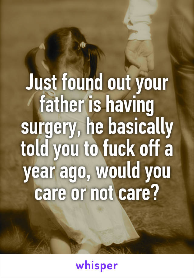 Just found out your father is having surgery, he basically told you to fuck off a year ago, would you care or not care?