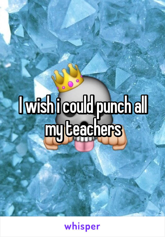 I wish i could punch all my teachers