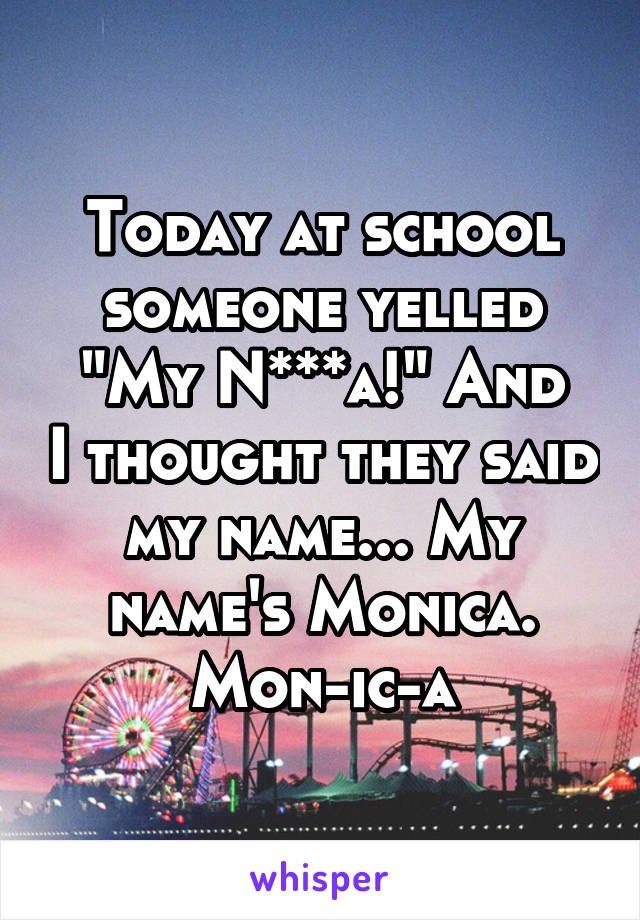 Today at school someone yelled
"My N***a!" And I thought they said my name... My name's Monica.
Mon-ic-a