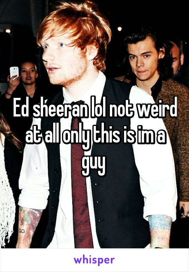 Ed sheeran lol not weird at all only this is im a guy 