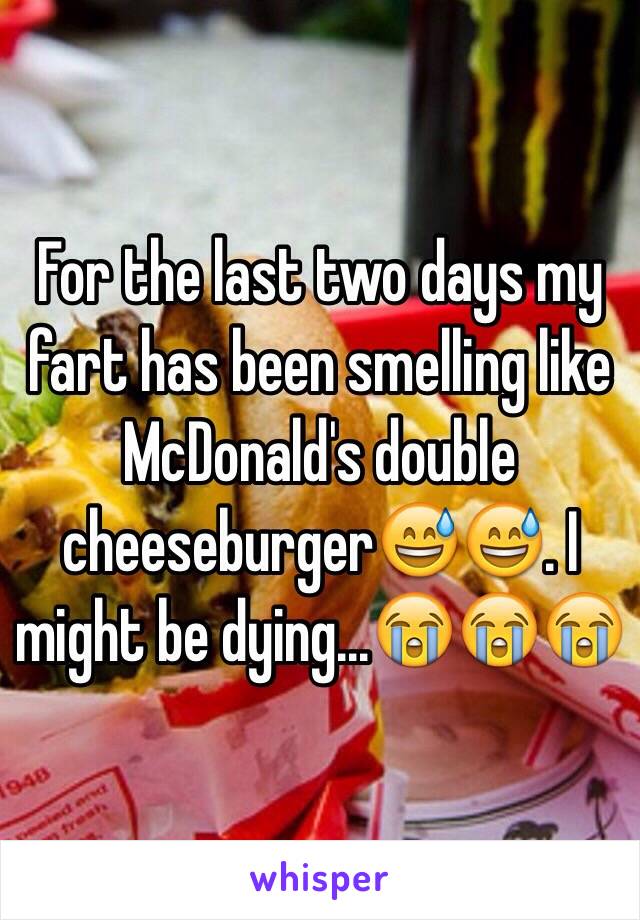 For the last two days my fart has been smelling like McDonald's double cheeseburger😅😅. I might be dying...😭😭😭
