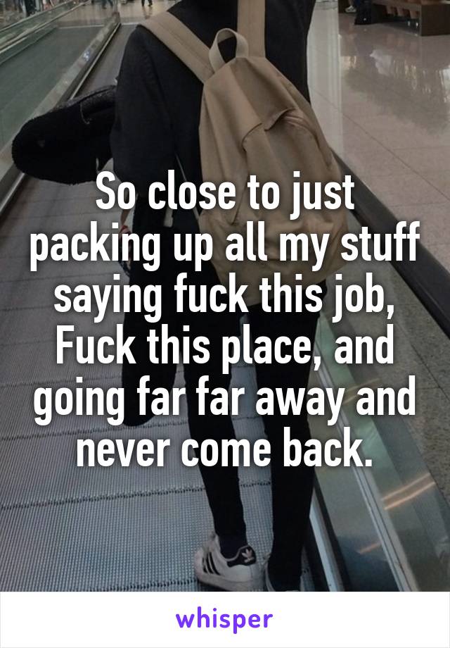 So close to just packing up all my stuff saying fuck this job, Fuck this place, and going far far away and never come back.