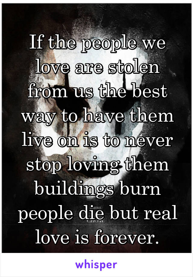 If the people we love are stolen from us the best way to have them live on is to never stop loving them buildings burn people die but real love is forever.