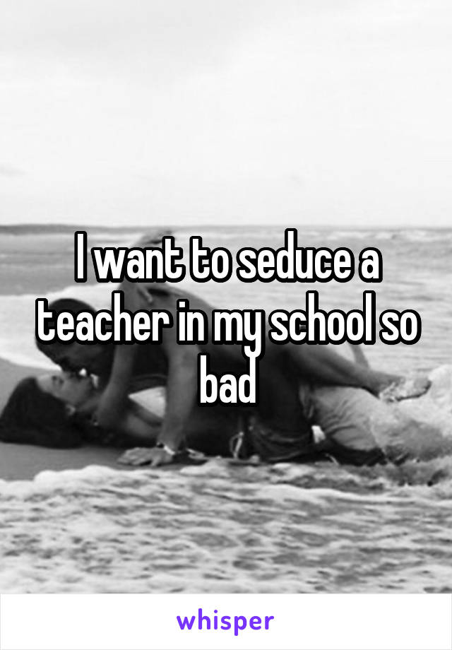 I want to seduce a teacher in my school so bad