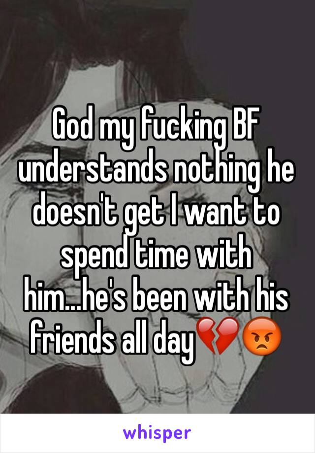 God my fucking BF understands nothing he doesn't get I want to spend time with him...he's been with his friends all day💔😡