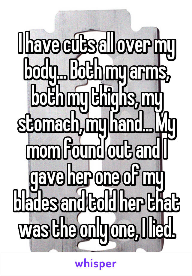 I have cuts all over my body... Both my arms, both my thighs, my stomach, my hand... My mom found out and I gave her one of my blades and told her that was the only one, I lied.