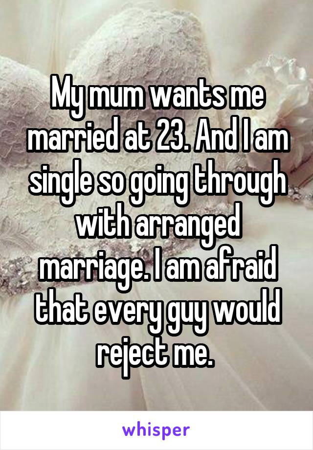 My mum wants me married at 23. And I am single so going through with arranged marriage. I am afraid that every guy would reject me. 
