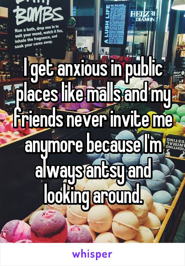 I get anxious in public places like malls and my friends never invite me anymore because I'm always antsy and looking around.