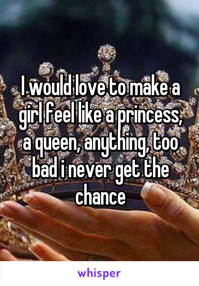 I would love to make a girl feel like a princess, a queen, anything, too bad i never get the chance