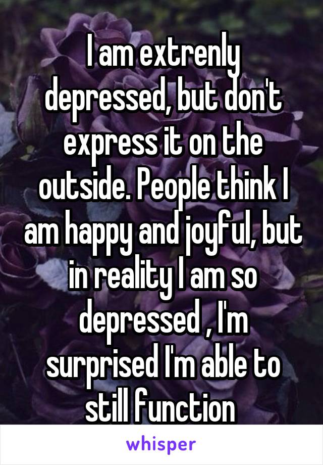 I am extrenly depressed, but don't express it on the outside. People think I am happy and joyful, but in reality I am so depressed , I'm surprised I'm able to still function 