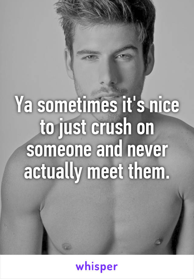 Ya sometimes it's nice to just crush on someone and never actually meet them.