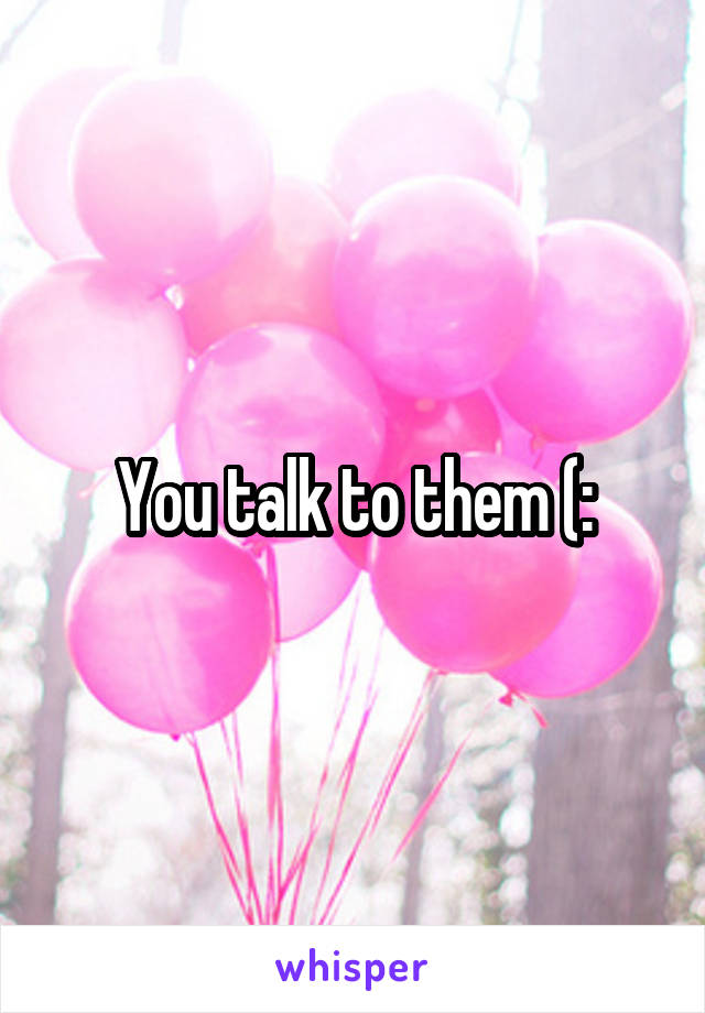 You talk to them (: