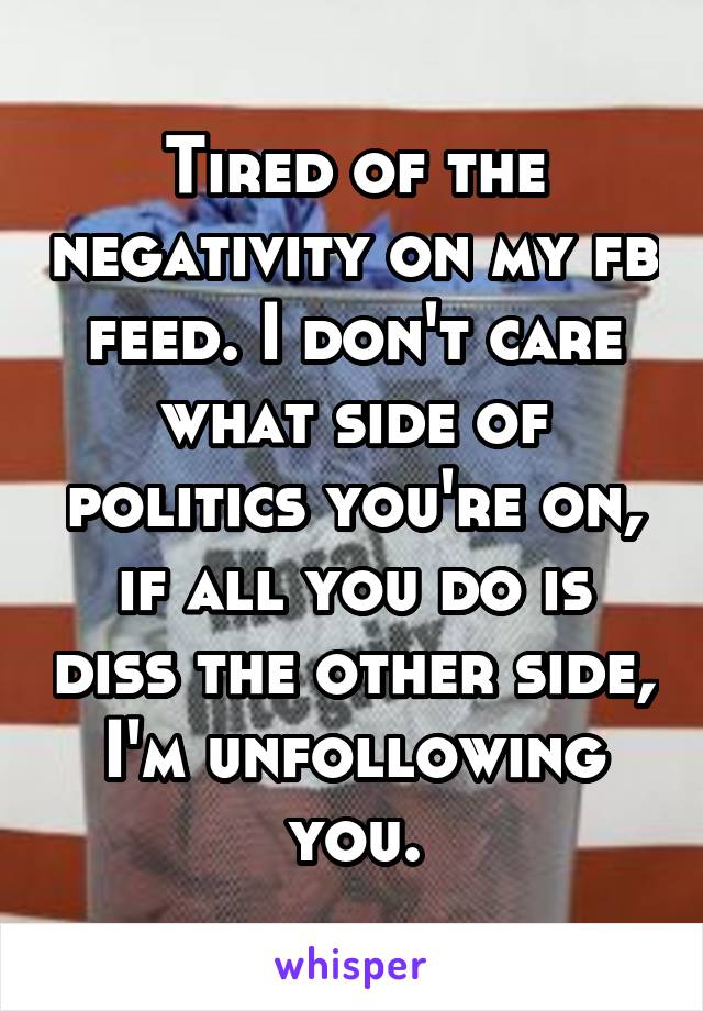 Tired of the negativity on my fb feed. I don't care what side of politics you're on, if all you do is diss the other side, I'm unfollowing you.