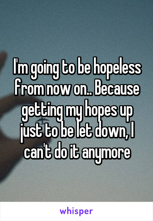 I'm going to be hopeless from now on.. Because getting my hopes up just to be let down, I can't do it anymore