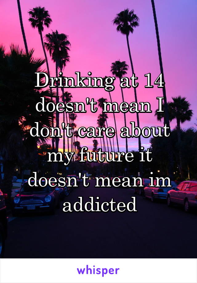 Drinking at 14 doesn't mean I don't care about my future it doesn't mean im addicted