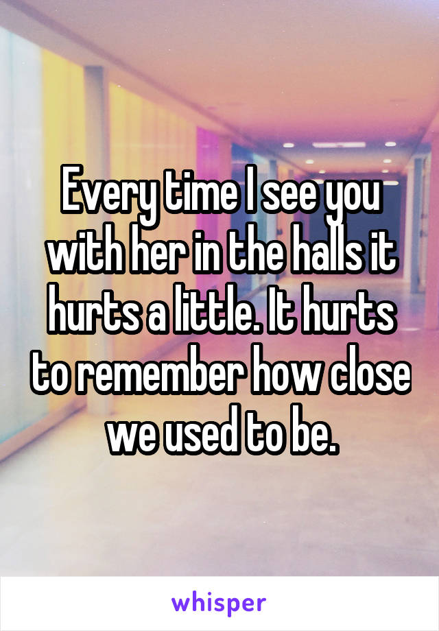 Every time I see you with her in the halls it hurts a little. It hurts to remember how close we used to be.