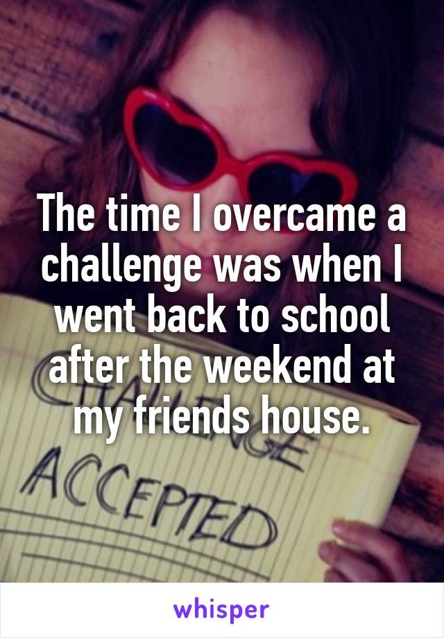 The time I overcame a challenge was when I went back to school after the weekend at my friends house.