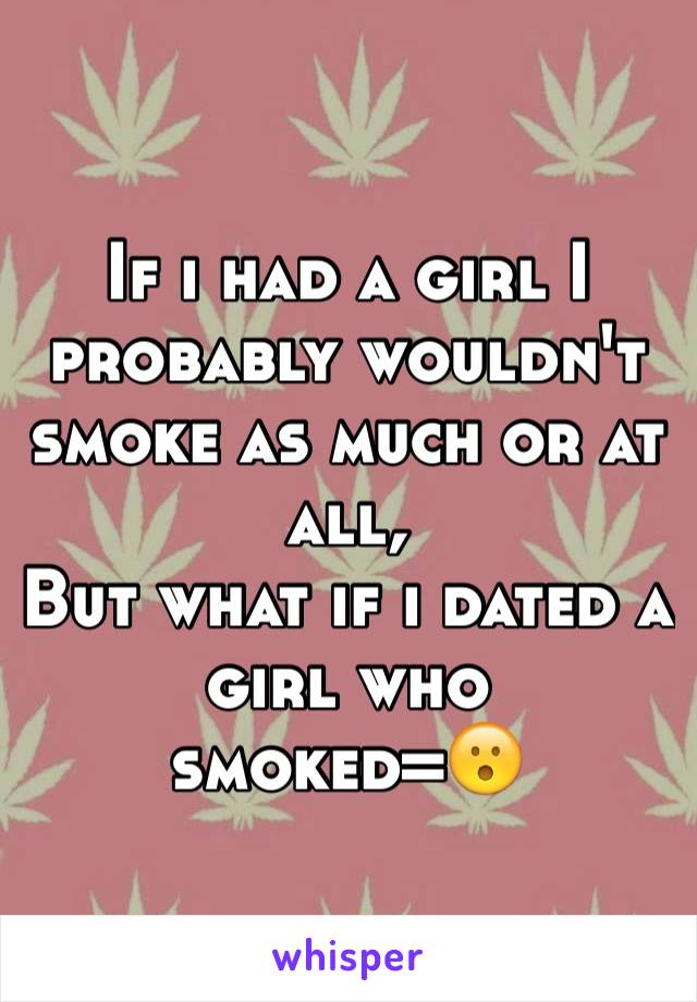 If i had a girl I probably wouldn't smoke as much or at all, 
But what if i dated a girl who smoked=😮