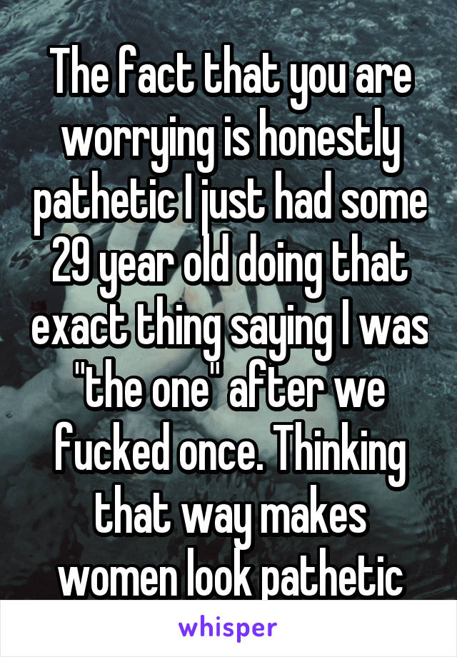 The fact that you are worrying is honestly pathetic I just had some 29 year old doing that exact thing saying I was "the one" after we fucked once. Thinking that way makes women look pathetic