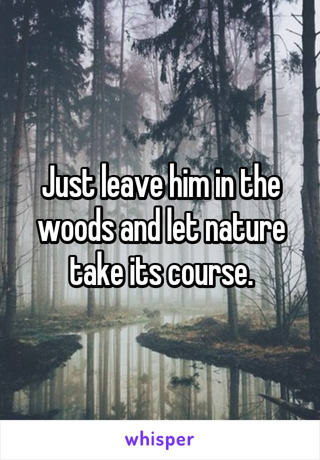 Just leave him in the woods and let nature take its course.