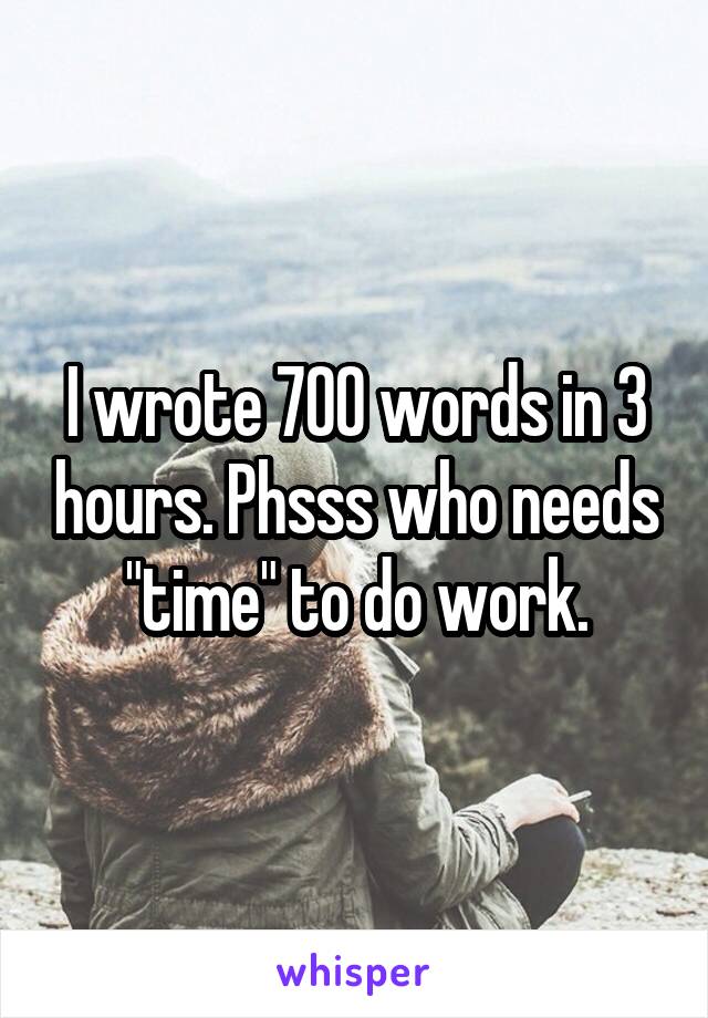 I wrote 700 words in 3 hours. Phsss who needs "time" to do work.