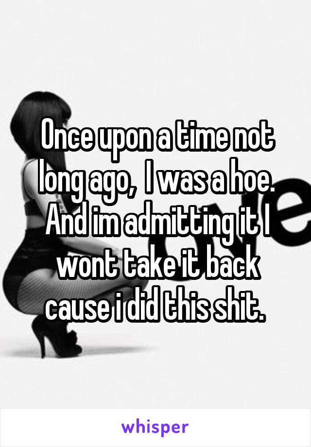 Once upon a time not long ago,  I was a hoe. And im admitting it I wont take it back cause i did this shit. 