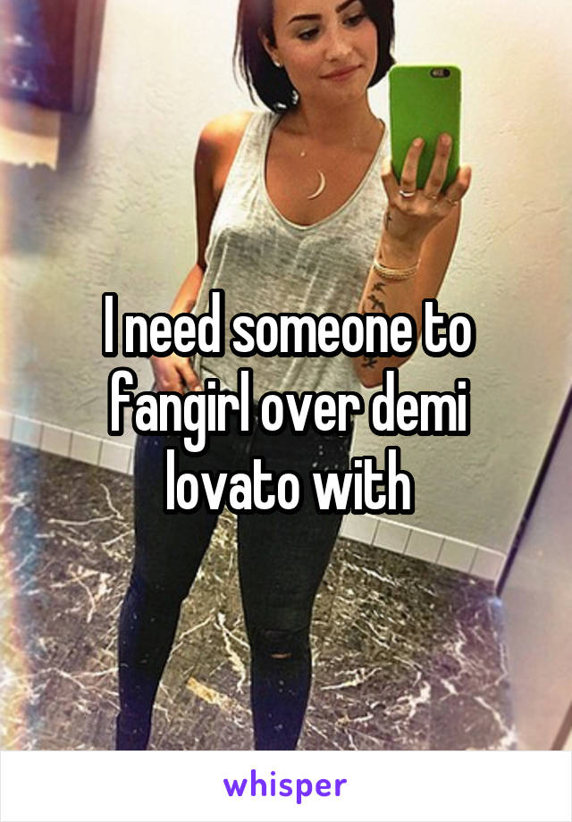 I need someone to fangirl over demi lovato with