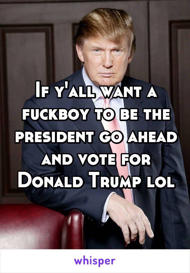 If y'all want a fuckboy to be the president go ahead and vote for Donald Trump lol