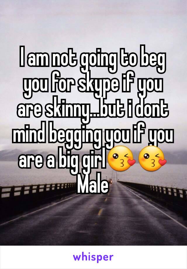 I am not going to beg you for skype if you are skinny...but i dont mind begging you if you are a big girl😘😘
Male