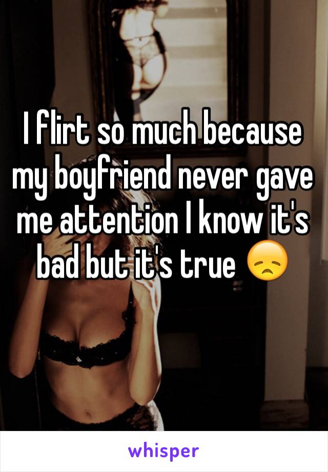 I flirt so much because my boyfriend never gave me attention I know it's bad but it's true 😞 